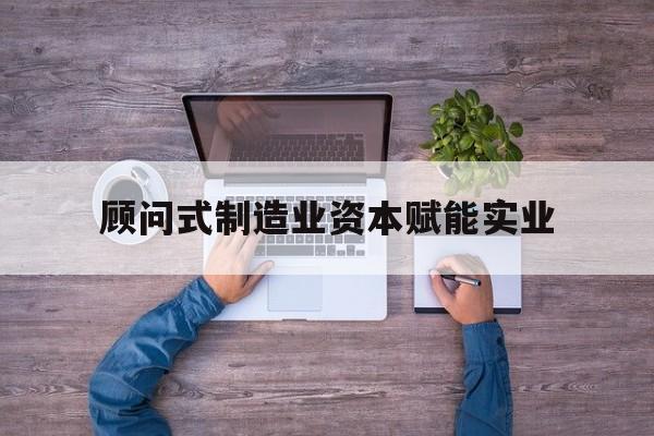 昆明市关于顾问式制造业资本赋能实业的信息