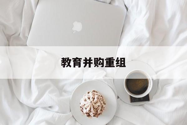 昆明市教育并购重组(近年并购重组经典案例)